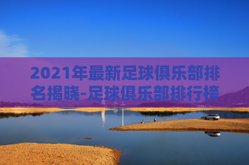 2021年最新足球俱乐部排名揭晓-足球俱乐部排行榜2021