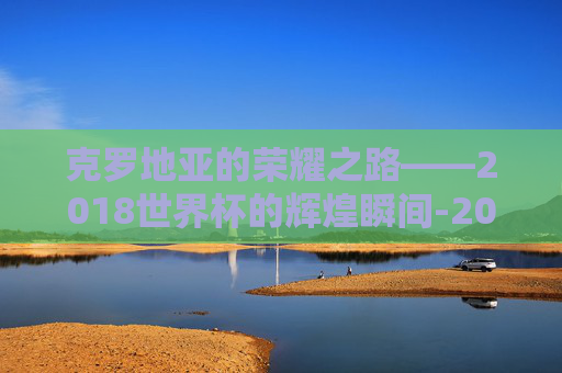 克罗地亚的荣耀之路——2018世界杯的辉煌瞬间-2018世界杯克罗地亚比赛比分