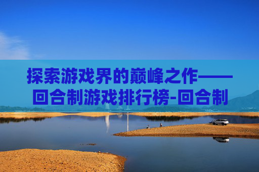 探索游戏界的巅峰之作——回合制游戏排行榜-回合制游戏排行榜手游