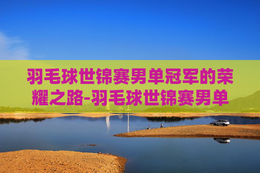羽毛球世锦赛男单冠军的荣耀之路-羽毛球世锦赛男单冠军一览表