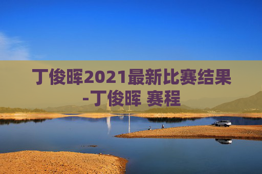 丁俊晖2021最新比赛结果-丁俊晖 赛程