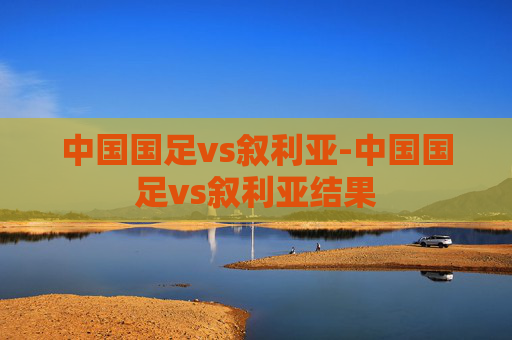 中国国足vs叙利亚-中国国足vs叙利亚结果