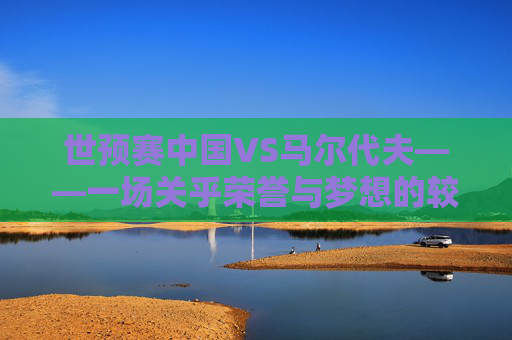 世预赛中国VS马尔代夫——一场关乎荣誉与梦想的较量-世预赛中国vs马尔代夫视频直播