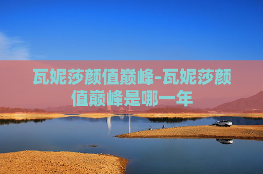 瓦妮莎颜值巅峰-瓦妮莎颜值巅峰是哪一年
