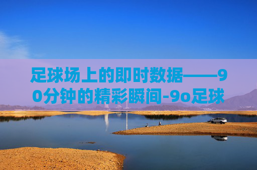 足球场上的即时数据——90分钟的精彩瞬间-9o足球即时比分捷报