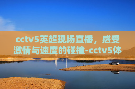cctv5英超现场直播，感受激情与速度的碰撞-cctv5体育频道英超直播
