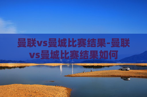曼联vs曼城比赛结果-曼联vs曼城比赛结果如何