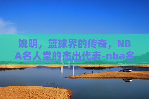 姚明，篮球界的传奇，NBA名人堂的杰出代表-nba名人堂姚明排名多少