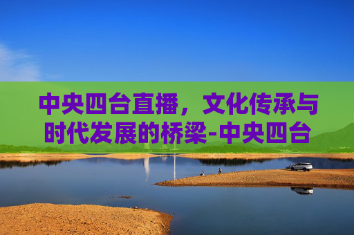 中央四台直播，文化传承与时代发展的桥梁-中央四台直播在线观看直播