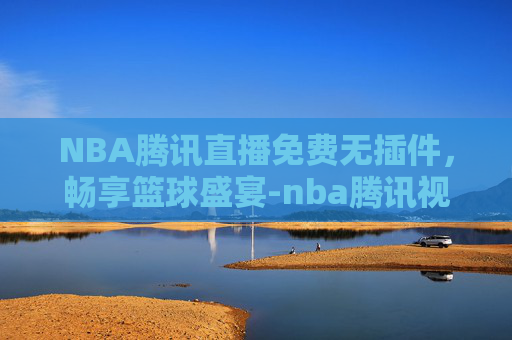 NBA腾讯直播免费无插件，畅享篮球盛宴-nba腾讯视频直播免费无插件