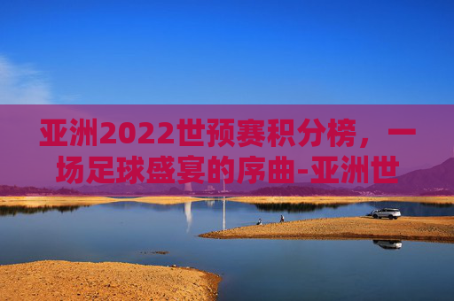 亚洲2022世预赛积分榜，一场足球盛宴的序曲-亚洲世预赛小组第二积分榜