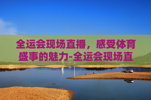 全运会现场直播，感受体育盛事的魅力-全运会现场直播视频