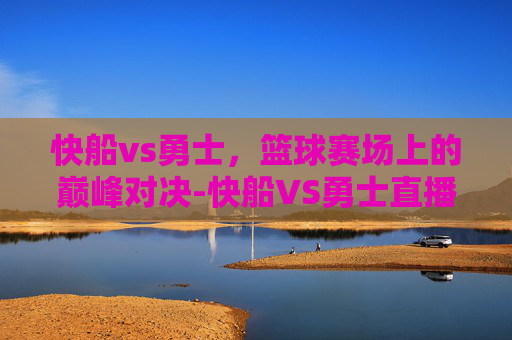 快船vs勇士，篮球赛场上的巅峰对决-快船VS勇士直播