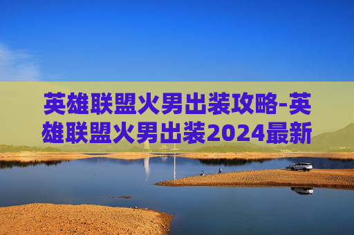 英雄联盟火男出装攻略-英雄联盟火男出装2024最新
