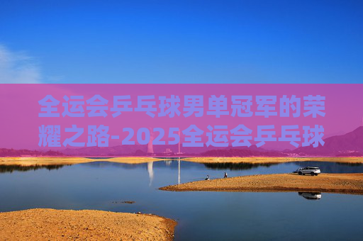 全运会乒乓球男单冠军的荣耀之路-2025全运会乒乓球男单冠军