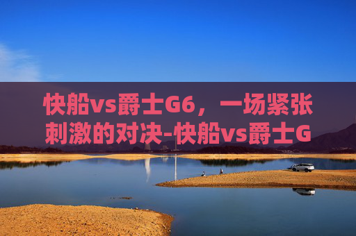 快船vs爵士G6，一场紧张刺激的对决-快船vs爵士G1