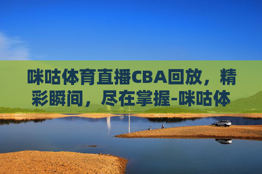 咪咕体育直播CBA回放，精彩瞬间，尽在掌握-咪咕体育直播cba回放在哪看