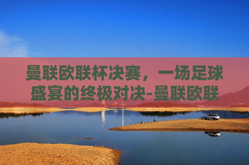 曼联欧联杯决赛，一场足球盛宴的终极对决-曼联欧联杯决赛回放