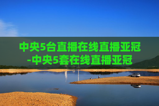 中央5台直播在线直播亚冠-中央5套在线直播亚冠