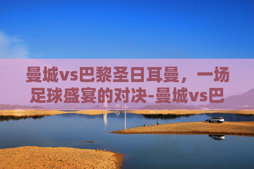 曼城vs巴黎圣日耳曼，一场足球盛宴的对决-曼城vs巴黎圣日耳曼比分