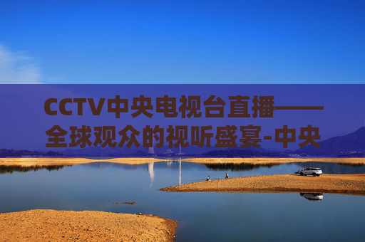 CCTV中央电视台直播——全球观众的视听盛宴-中央电视台一套直播