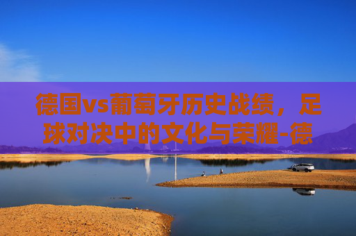 德国vs葡萄牙历史战绩，足球对决中的文化与荣耀-德国vs葡萄牙以往战绩