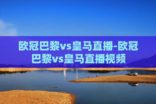 欧冠巴黎vs皇马直播-欧冠巴黎vs皇马直播视频