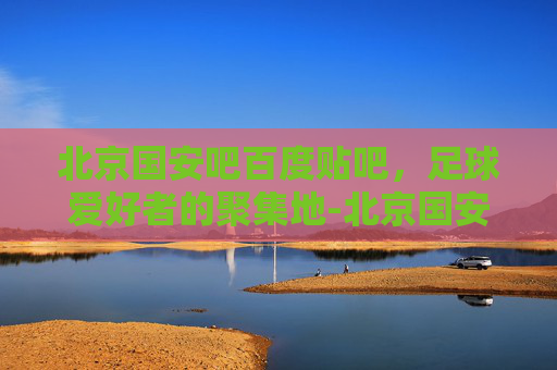 北京国安吧百度贴吧，足球爱好者的聚集地-北京国安吧百度贴吧怎么变常搜?