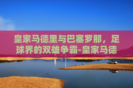皇家马德里与巴塞罗那，足球界的双雄争霸-皇家马德里和巴塞罗那谁厉害