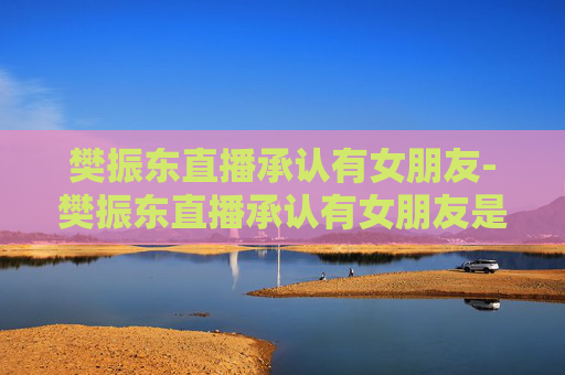 樊振东直播承认有女朋友-樊振东直播承认有女朋友是真的吗