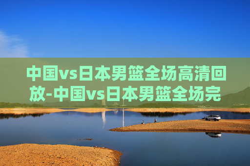 中国vs日本男篮全场高清回放-中国vs日本男篮全场完整版回放