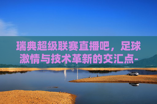 瑞典超级联赛直播吧，足球激情与技术革新的交汇点-瑞典超级联赛直播吧百度贴吧
