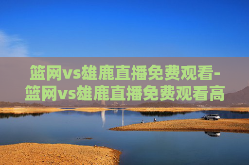 篮网vs雄鹿直播免费观看-篮网vs雄鹿直播免费观看高清