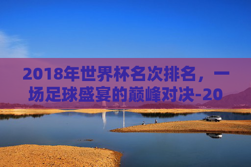 2018年世界杯名次排名，一场足球盛宴的巅峰对决-2018年世界杯前8名