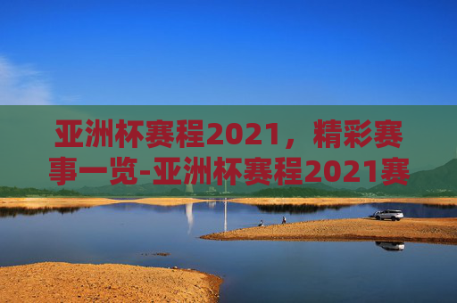 亚洲杯赛程2021，精彩赛事一览-亚洲杯赛程2021赛程表时间表