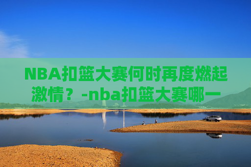 NBA扣篮大赛何时再度燃起激情？-nba扣篮大赛哪一届最精彩