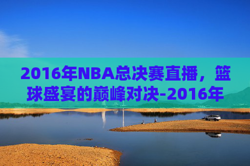 2016年NBA总决赛直播，篮球盛宴的巅峰对决-2016年nba总决赛全场回放