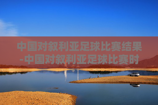 中国对叙利亚足球比赛结果-中国对叙利亚足球比赛时间2021