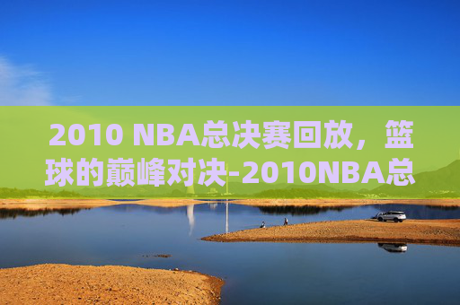 2010 NBA总决赛回放，篮球的巅峰对决-2010NBA总决赛回放完整版