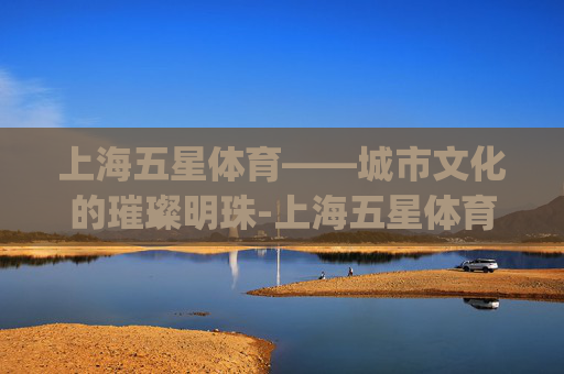 上海五星体育——城市文化的璀璨明珠-上海五星体育app官方下载