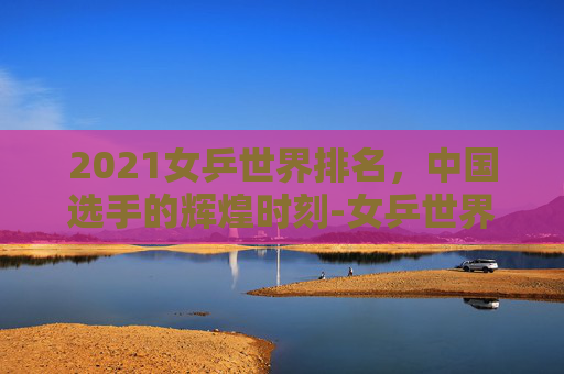 2021女乒世界排名，中国选手的辉煌时刻-女乒世界排名榜