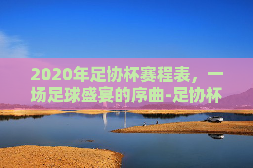 2020年足协杯赛程表，一场足球盛宴的序曲-足协杯赛程2020赛程表最新