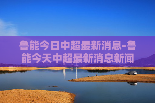 鲁能今日中超最新消息-鲁能今天中超最新消息新闻