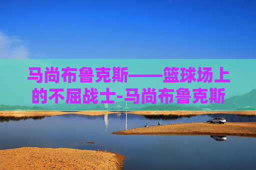 马尚布鲁克斯——篮球场上的不屈战士-马尚布鲁克斯现在在哪