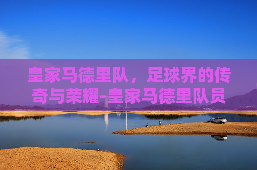 皇家马德里队，足球界的传奇与荣耀-皇家马德里队员名单