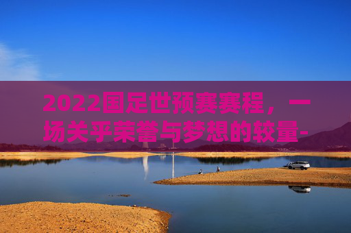 2022国足世预赛赛程，一场关乎荣誉与梦想的较量-国足世预赛日程