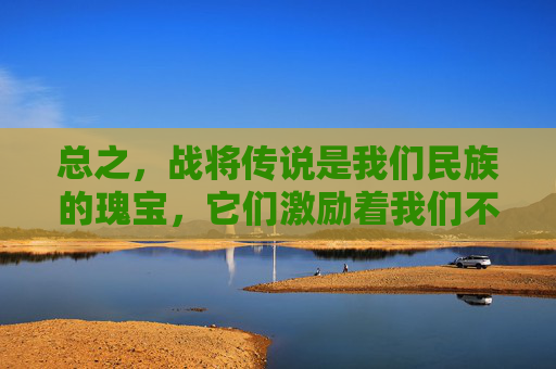 总之，战将传说是我们民族的瑰宝，它们激励着我们不断追求卓越、勇攀高峰。让我们铭记这些英雄们的事迹，传承他们的精神品质，为建设更加美好的明天而努力奋斗！-战将传说手机版下载安装