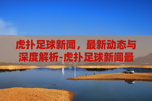 虎扑足球新闻，最新动态与深度解析-虎扑足球新闻最新消息