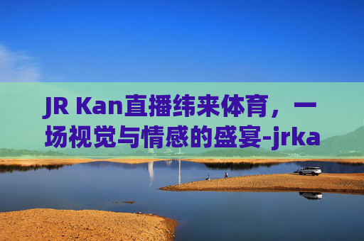 JR Kan直播纬来体育，一场视觉与情感的盛宴-jrkan看球直播网