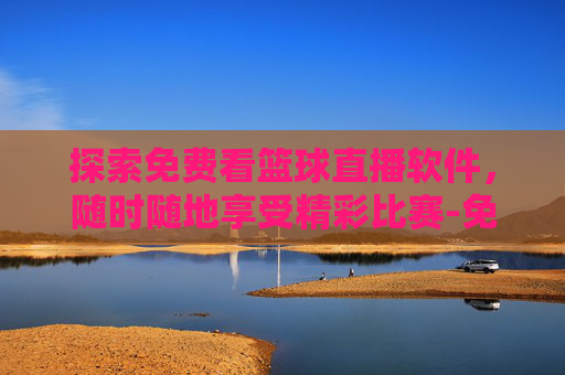 探索免费看篮球直播软件，随时随地享受精彩比赛-免费的看篮球直播软件哪个好